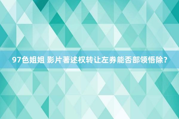 97色姐姐 影片著述权转让左券能否部领悟除？