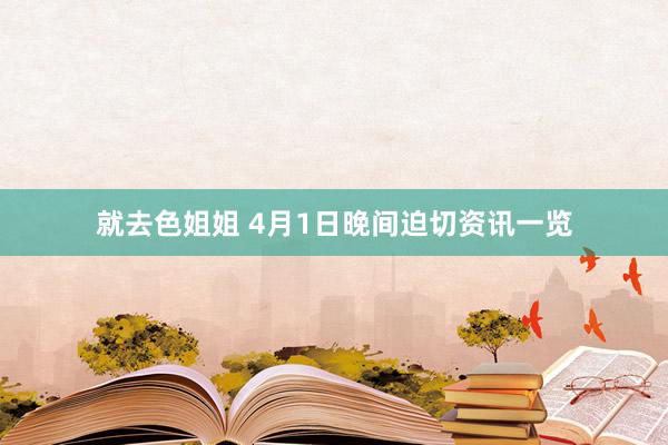 就去色姐姐 4月1日晚间迫切资讯一览