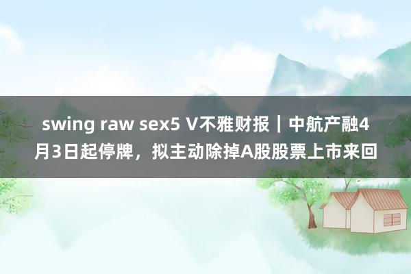 swing raw sex5 V不雅财报｜中航产融4月3日起停牌，拟主动除掉A股股票上市来回