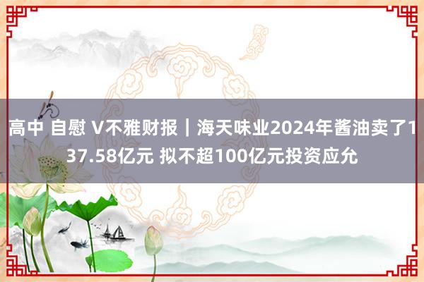 高中 自慰 V不雅财报｜海天味业2024年酱油卖了137.58亿元 拟不超100亿元投资应允