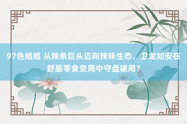 97色姐姐 从辣条巨头迈向辣味生态，卫龙如安在舒服零食变局中守盘破局？