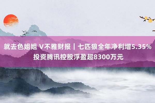 就去色姐姐 V不雅财报｜七匹狼全年净利增5.35% 投资腾讯控股浮盈超8300万元