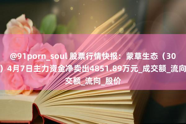 @91porn_soul 股票行情快报：蒙草生态（300355）4月7日主力资金净卖出4851.89万元_成交额_流向_股价