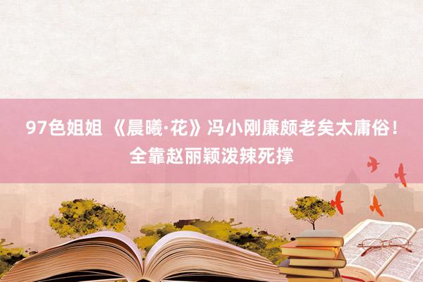 97色姐姐 《晨曦·花》冯小刚廉颇老矣太庸俗！全靠赵丽颖泼辣死撑
