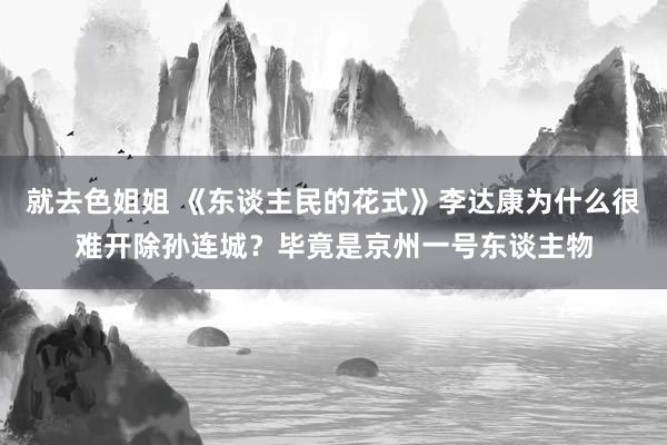 就去色姐姐 《东谈主民的花式》李达康为什么很难开除孙连城？毕竟是京州一号东谈主物