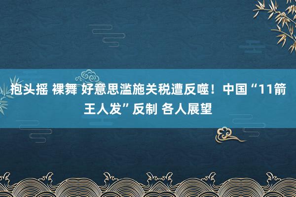 抱头摇 裸舞 好意思滥施关税遭反噬！中国“11箭王人发”反制 各人展望