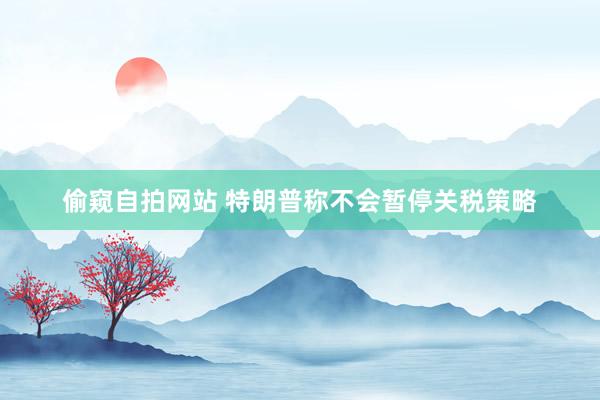 偷窥自拍网站 特朗普称不会暂停关税策略