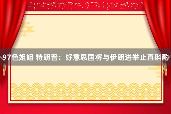 97色姐姐 特朗普：好意思国将与伊朗进举止直斟酌