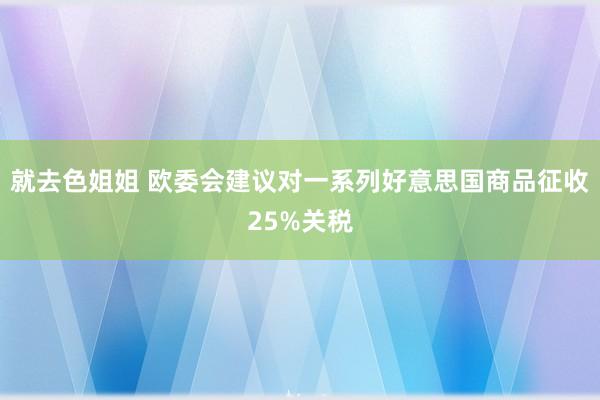 就去色姐姐 欧委会建议对一系列好意思国商品征收25%关税