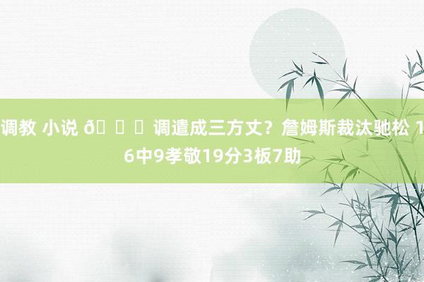 调教 小说 😘调遣成三方丈？詹姆斯裁汰驰松 16中9孝敬19分3板7助