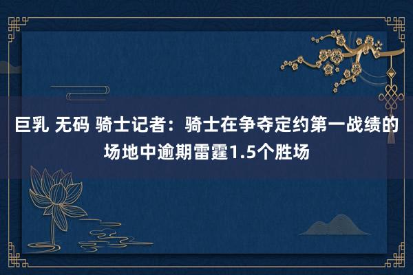 巨乳 无码 骑士记者:骑士在争夺定约第一战绩的场地中逾期雷霆1.5个胜场
