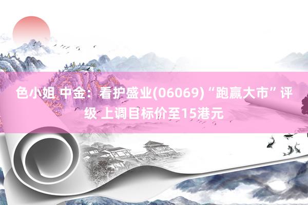 色小姐 中金：看护盛业(06069)“跑赢大市”评级 上调目标价至15港元