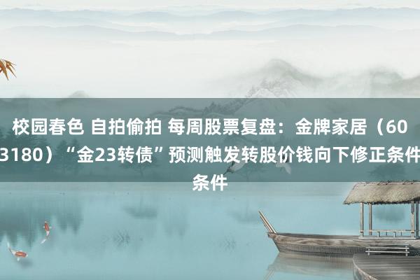 校园春色 自拍偷拍 每周股票复盘：金牌家居（603180）“金23转债”预测触发转股价钱向下修正条件