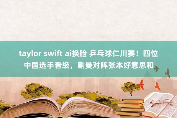 taylor swift ai换脸 乒乓球仁川赛！四位中国选手晋级，蒯曼对阵张本好意思和