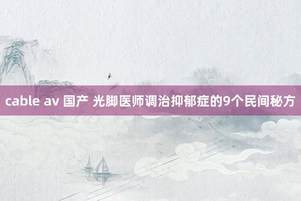 cable av 国产 光脚医师调治抑郁症的9个民间秘方