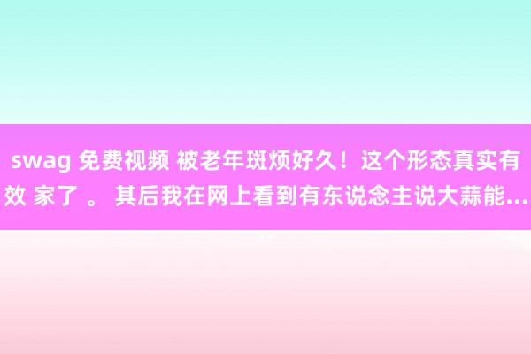 swag 免费视频 被老年斑烦好久!这个形态真实有效 家了 。 其后我在网上看到有东说念主说大蒜能...