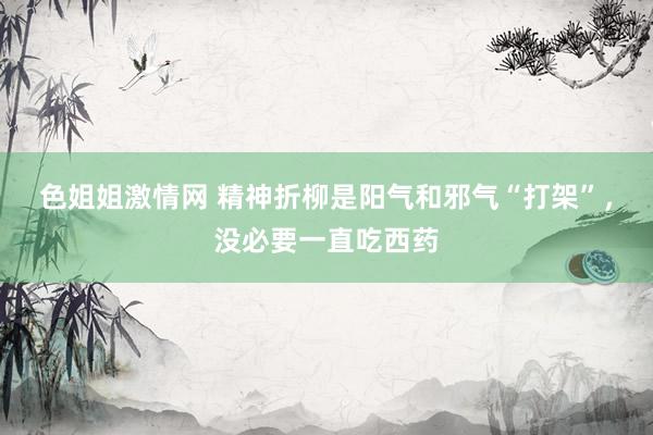 色姐姐激情网 精神折柳是阳气和邪气“打架”，没必要一直吃西药