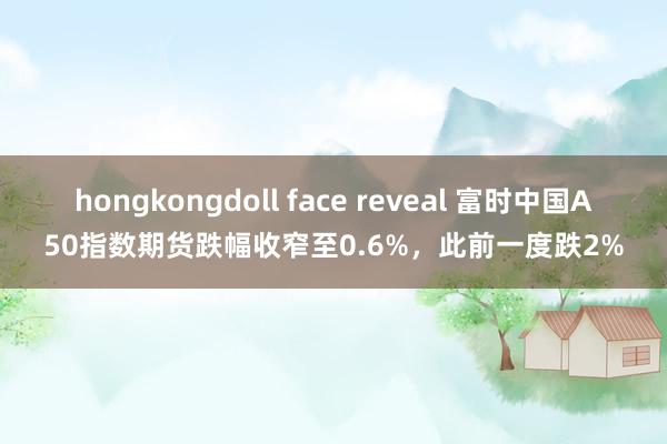 hongkongdoll face reveal 富时中国A50指数期货跌幅收窄至0.6%，此前一度跌2%