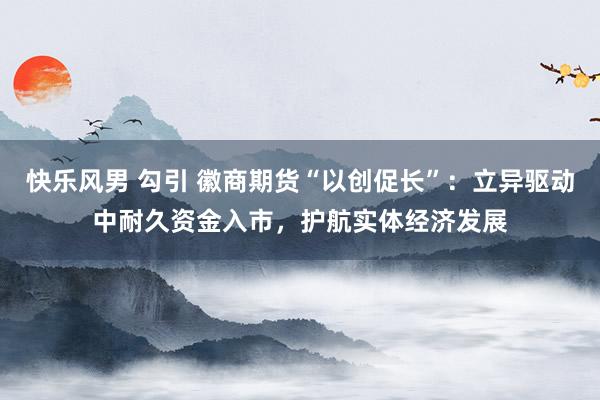 快乐风男 勾引 徽商期货“以创促长”：立异驱动中耐久资金入市，护航实体经济发展