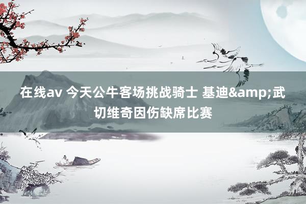 在线av 今天公牛客场挑战骑士 基迪&武切维奇因伤缺席比赛