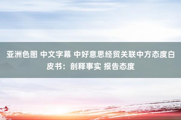 亚洲色图 中文字幕 中好意思经贸关联中方态度白皮书：剖释事实 报告态度