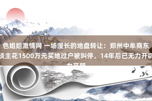 色姐姐激情网 一场漫长的地盘转让：郑州中牟商东谈主花1500万元买地过户被叫停，14年后已无力开辟