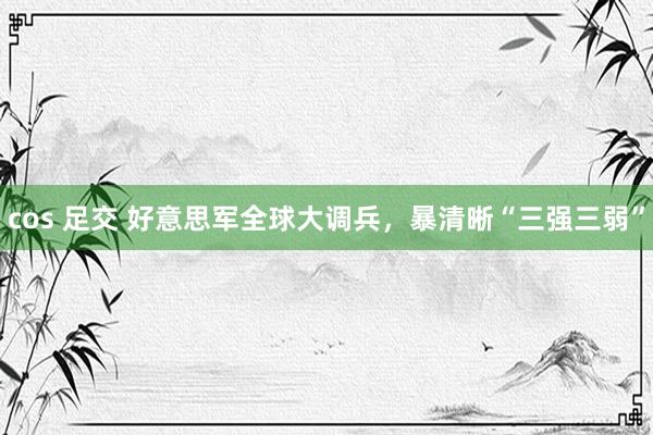cos 足交 好意思军全球大调兵，暴清晰“三强三弱”
