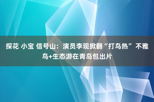 探花 小宝 信号山：演员李现掀翻“打鸟热” 不雅鸟+生态游在青岛包出片