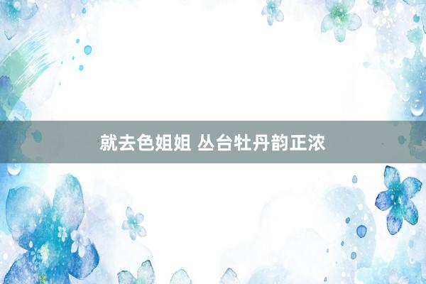就去色姐姐 丛台牡丹韵正浓