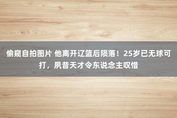 偷窥自拍图片 他离开辽篮后陨落！25岁已无球可打，夙昔天才令东说念主叹惜
