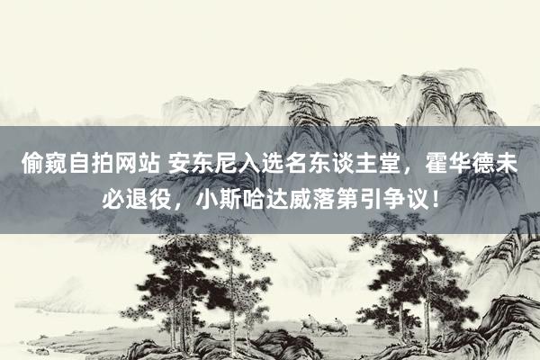 偷窥自拍网站 安东尼入选名东谈主堂，霍华德未必退役，小斯哈达威落第引争议！