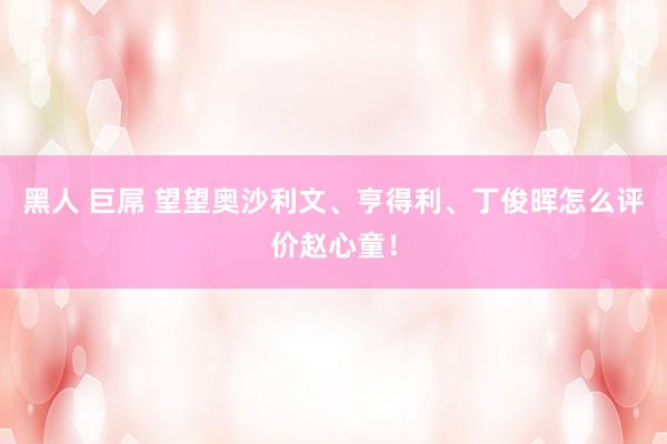 黑人 巨屌 望望奥沙利文、亨得利、丁俊晖怎么评价赵心童！