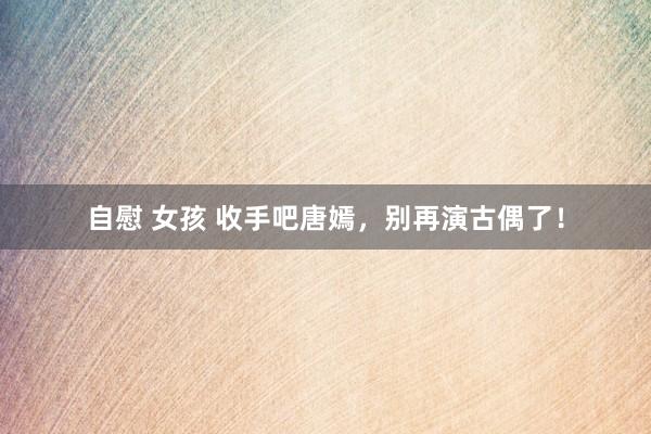 自慰 女孩 收手吧唐嫣，别再演古偶了！