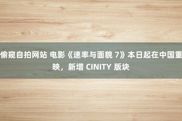 偷窥自拍网站 电影《速率与面貌 7》本日起在中国重映，新增 CINITY 版块