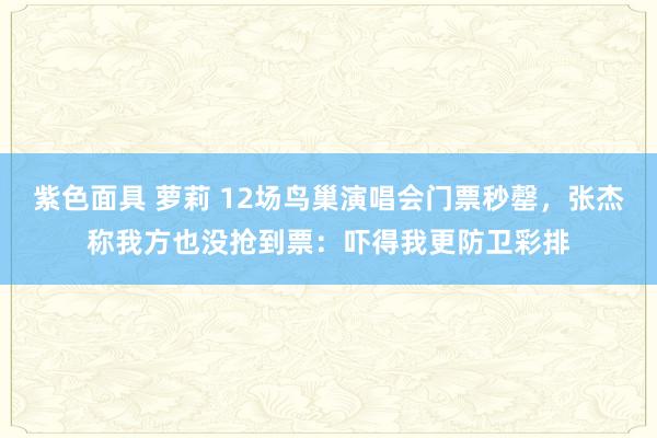紫色面具 萝莉 12场鸟巢演唱会门票秒罄，张杰称我方也没抢到票：吓得我更防卫彩排