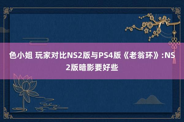 色小姐 玩家对比NS2版与PS4版《老翁环》:NS2版暗影要好些