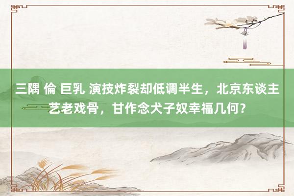 三隅 倫 巨乳 演技炸裂却低调半生，北京东谈主艺老戏骨，甘作念犬子奴幸福几何？