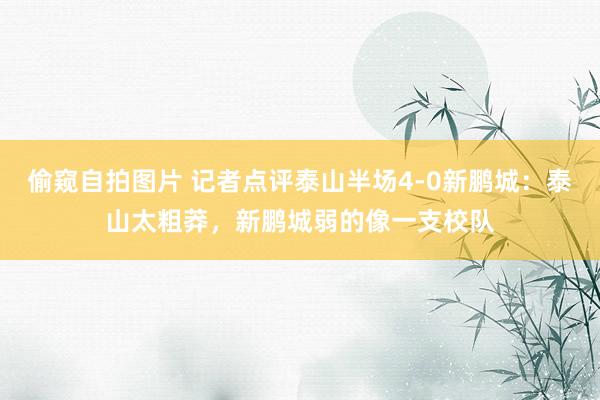 偷窥自拍图片 记者点评泰山半场4-0新鹏城：泰山太粗莽，新鹏城弱的像一支校队