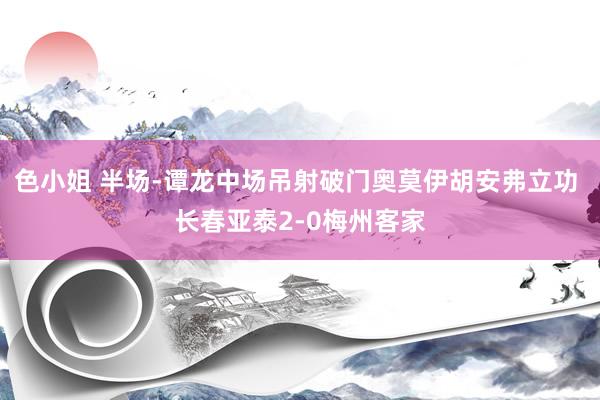 色小姐 半场-谭龙中场吊射破门奥莫伊胡安弗立功 长春亚泰2-0梅州客家