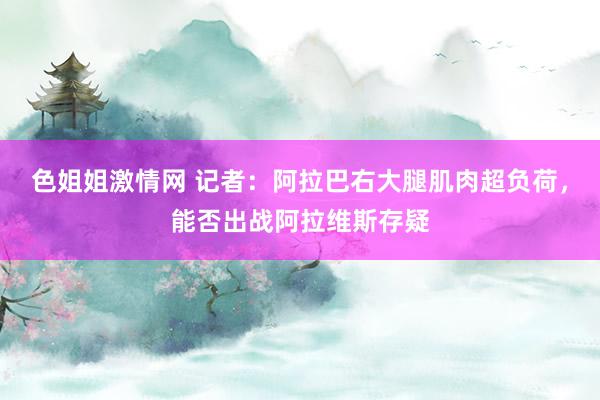 色姐姐激情网 记者：阿拉巴右大腿肌肉超负荷，能否出战阿拉维斯存疑