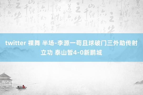 twitter 裸舞 半场-李源一苟且球破门三外助传射立功 泰山暂4-0新鹏城