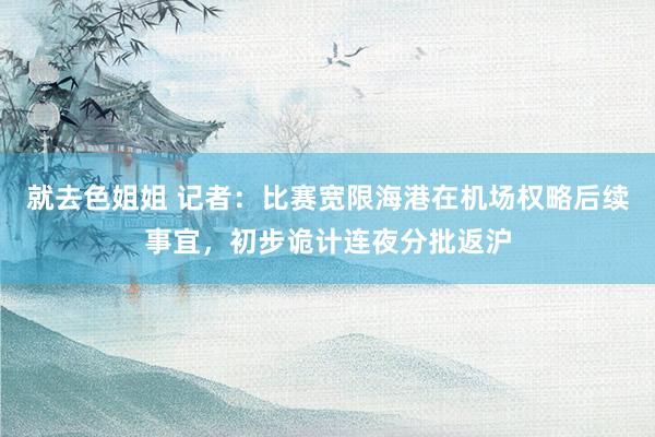 就去色姐姐 记者：比赛宽限海港在机场权略后续事宜，初步诡计连夜分批返沪