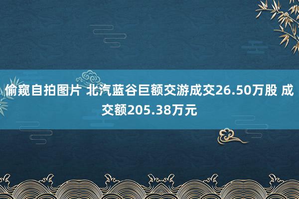偷窥自拍图片 北汽蓝谷巨额交游成交26.50万股 成交额205.38万元