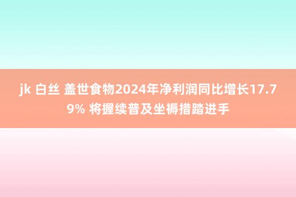 jk 白丝 盖世食物2024年净利润同比增长17.79% 将握续普及坐褥措踏进手
