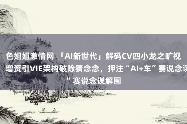 色姐姐激情网 「AI新世代」解码CV四小龙之旷视科技：增资引VIE架构破除猜念念，押注“AI+车”赛说念谋解围