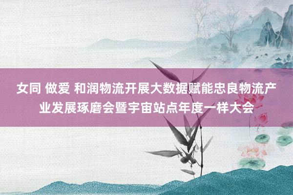 女同 做爱 和润物流开展大数据赋能忠良物流产业发展琢磨会暨宇宙站点年度一样大会