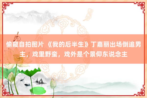 偷窥自拍图片 《我的后半生》丁嘉丽出场倒追男主，戏里野蛮，戏外是个景仰东说念主