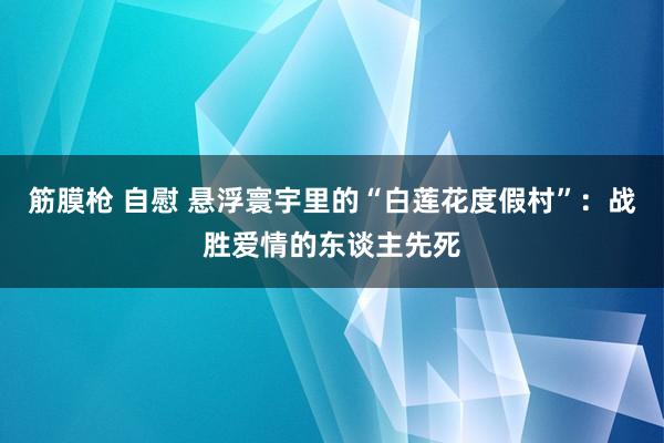 筋膜枪 自慰 悬浮寰宇里的“白莲花度假村”：战胜爱情的东谈主先死