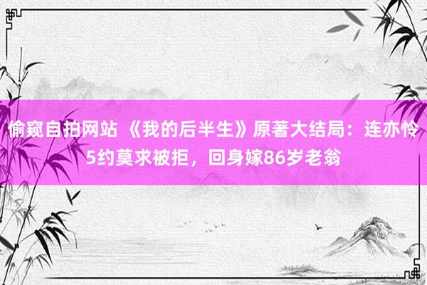 偷窥自拍网站 《我的后半生》原著大结局：连亦怜5约莫求被拒，回身嫁86岁老翁
