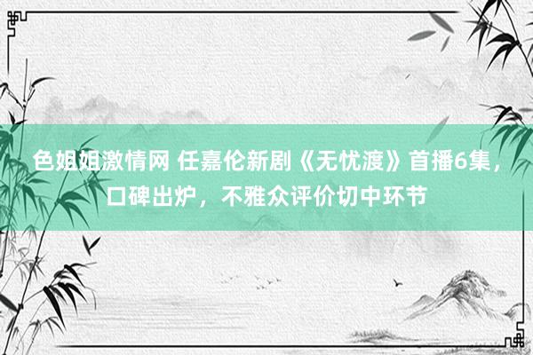 色姐姐激情网 任嘉伦新剧《无忧渡》首播6集，口碑出炉，不雅众评价切中环节